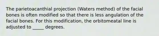 The parietoacanthial projection (Waters method) of the facial bones is often modified so that there is less angulation of the facial bones. For this modification, the orbitomeatal line is adjusted to _____ degrees.