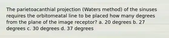 The parietoacanthial projection (Waters method) of the sinuses requires the orbitomeatal line to be placed how many degrees from the plane of the image receptor? a. 20 degrees b. 27 degrees c. 30 degrees d. 37 degrees