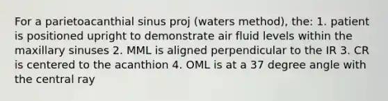 For a parietoacanthial sinus proj (waters method), the: 1. patient is positioned upright to demonstrate air fluid levels within the maxillary sinuses 2. MML is aligned perpendicular to the IR 3. CR is centered to the acanthion 4. OML is at a 37 degree angle with the central ray