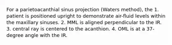 For a parietoacanthial sinus projection (Waters method), the 1. patient is positioned upright to demonstrate air-fluid levels within the maxillary sinuses. 2. MML is aligned perpendicular to the IR. 3. central ray is centered to the acanthion. 4. OML is at a 37-degree angle with the IR.