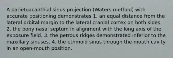 A parietoacanthial sinus projection (Waters method) with accurate positioning demonstrates 1. an equal distance from the lateral orbital margin to the lateral cranial cortex on both sides. 2. the bony nasal septum in alignment with the long axis of the exposure field. 3. the petrous ridges demonstrated inferior to the maxillary sinuses. 4. the ethmoid sinus through the mouth cavity in an open-mouth position.