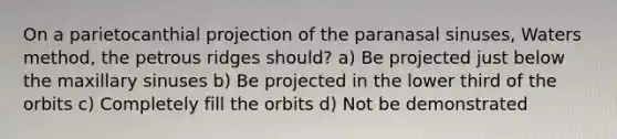 On a parietocanthial projection of the paranasal sinuses, Waters method, the petrous ridges should? a) Be projected just below the maxillary sinuses b) Be projected in the lower third of the orbits c) Completely fill the orbits d) Not be demonstrated