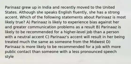 Parinaaz grew up in India and recently moved to the United States. Although she speaks English fluently, she has a strong accent. Which of the following statements about Parinaaz is most likely true? A) Parinaaz is likely to experience bias against her and greater communication problems as a result B) Parinaaz is likely to be recommended for a higher-level job than a person with a neutral accent C) Parinaaz's accent will result in her being treated much the same as someone from the Midwest D) Parinaaz is more likely to be recommended for a job with more public contact than someone with a less pronounced speech style