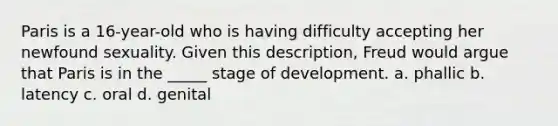 Paris is a 16-year-old who is having difficulty accepting her newfound sexuality. Given this description, Freud would argue that Paris is in the _____ stage of development. a. phallic b. latency c. oral d. genital