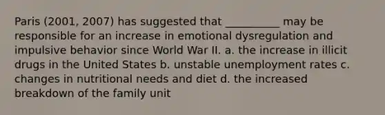 Paris (2001, 2007) has suggested that __________ may be responsible for an increase in emotional dysregulation and impulsive behavior since World War II. a. the increase in illicit drugs in the United States b. unstable unemployment rates c. changes in nutritional needs and diet d. the increased breakdown of the family unit