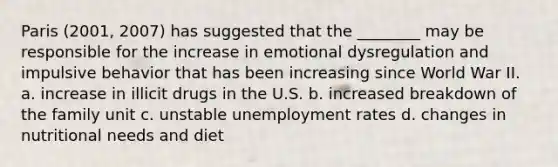 Paris (2001, 2007) has suggested that the ________ may be responsible for the increase in emotional dysregulation and impulsive behavior that has been increasing since World War II. a. increase in illicit drugs in the U.S. b. increased breakdown of the family unit c. unstable unemployment rates d. changes in nutritional needs and diet