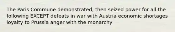 The Paris Commune demonstrated, then seized power for all the following EXCEPT defeats in war with Austria economic shortages loyalty to Prussia anger with the monarchy