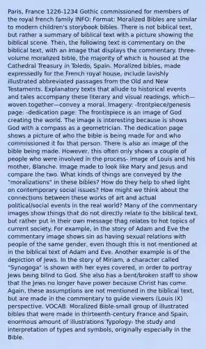 Paris, France 1226-1234 Gothic commissioned for members of the royal french family INFO: Format: Moralized Bibles are similar to modern children's storybook bibles. There is not biblical text, but rather a summary of biblical text with a picture showing the biblical scene. Then, the following text is commentary on the biblical text, with an image that displays the commentary. three-volume moralized bible, the majority of which is housed at the Cathedral Treasury in Toledo, Spain. Moralized bibles, made expressedly for the French royal house, include lavishly illustrated abbreviated passages from the Old and New Testaments. Explanatory texts that allude to historical events and tales accompany these literary and visual readings, which—woven together—convey a moral. Imagery: -frontpiece/genesis page: -dedication page: The frontispiece is an image of God creating the world. The image is interesting because is shows God with a compass as a geometrician. The dedication page shows a picture of who the bible is being made for and who commissioned it for that person. There is also an image of the bible being made. However, this often only shows a couple of people who were involved in the process- image of Louis and his mother, Blanche. Image made to look like Mary and Jesus and compare the two. What kinds of things are conveyed by the "moralizations" in these bibles? How do they help to shed light on contemporary social issues? How might we think about the connections between these works of art and actual political/social events in the real world? Many of the commentary images show things that do not directly relate to the biblical text, but rather put in their own message thag relates to hot topics of current society. For example, in the story of Adam and Eve the commentary image shows sin as having sexual relations with people of the same gender, even though this is not mentioned at in the biblical text of Adam and Eve. Another example is of the depiction of Jews. In the story of Miriam, a character called "Synogoga" is shown with her eyes covered, in order to portray Jews being blind to God. She also has a bent/broken staff to show that the Jews no longer have power because Christ has come. Again, these assumptions are not mentioned in the biblical text, but are made in the commentary to guide viewers (Louis IX) perspective. VOCAB: Moralized Bible-small group of illustrated bibles that were made in thirteenth-century France and Spain, enormous amount of illustrations Typology- the study and interpretation of types and symbols, originally especially in the Bible.