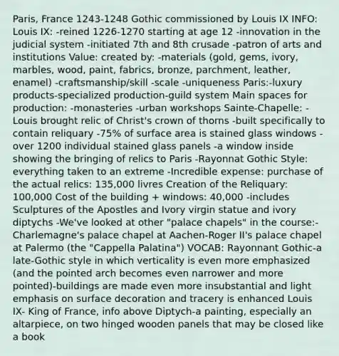 Paris, France 1243-1248 Gothic commissioned by Louis IX INFO: Louis IX: -reined 1226-1270 starting at age 12 -innovation in the judicial system -initiated 7th and 8th crusade -patron of arts and institutions Value: created by: -materials (gold, gems, ivory, marbles, wood, paint, fabrics, bronze, parchment, leather, enamel) -craftsmanship/skill -scale -uniqueness Paris:-luxury products-specialized production-guild system Main spaces for production: -monasteries -urban workshops Sainte-Chapelle: -Louis brought relic of Christ's crown of thorns -built specifically to contain reliquary -75% of surface area is stained glass windows -over 1200 individual stained glass panels -a window inside showing the bringing of relics to Paris -Rayonnat Gothic Style: everything taken to an extreme -Incredible expense: purchase of the actual relics: 135,000 livres Creation of the Reliquary: 100,000 Cost of the building + windows: 40,000 -includes Sculptures of the Apostles and Ivory virgin statue and ivory diptychs -We've looked at other "palace chapels" in the course:-Charlemagne's palace chapel at Aachen-Roger II's palace chapel at Palermo (the "Cappella Palatina") VOCAB: Rayonnant Gothic-a late-Gothic style in which verticality is even more emphasized (and the pointed arch becomes even narrower and more pointed)-buildings are made even more insubstantial and light emphasis on surface decoration and tracery is enhanced Louis IX- King of France, info above Diptych-a painting, especially an altarpiece, on two hinged wooden panels that may be closed like a book