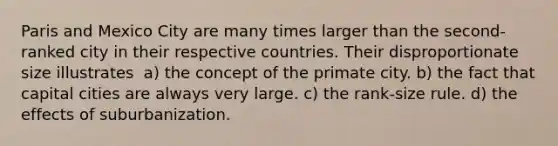 Paris and Mexico City are many times larger than the second-ranked city in their respective countries. Their disproportionate size illustrates ​​ a) the concept of the primate city. b) the fact that capital cities are always very large. c) the rank-size rule. d) the effects of suburbanization.