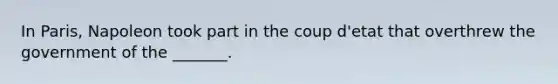 In Paris, Napoleon took part in the coup d'etat that overthrew the government of the _______.