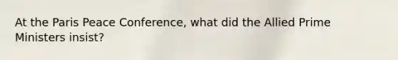 At the Paris Peace Conference, what did the Allied Prime Ministers insist?