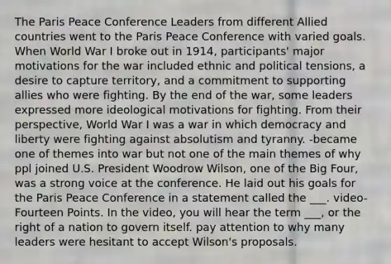 The Paris Peace Conference Leaders from different Allied countries went to the Paris Peace Conference with varied goals. When World War I broke out in 1914, participants' major motivations for the war included ethnic and political tensions, a desire to capture territory, and a commitment to supporting allies who were fighting. By the end of the war, some leaders expressed more ideological motivations for fighting. From their perspective, World War I was a war in which democracy and liberty were fighting against absolutism and tyranny. -became one of themes into war but not one of the main themes of why ppl joined U.S. President Woodrow Wilson, one of the Big Four, was a strong voice at the conference. He laid out his goals for the Paris Peace Conference in a statement called the ___. video- Fourteen Points. In the video, you will hear the term ___, or the right of a nation to govern itself. pay attention to why many leaders were hesitant to accept Wilson's proposals.