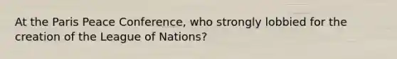 At the Paris Peace Conference, who strongly lobbied for the creation of the League of Nations?