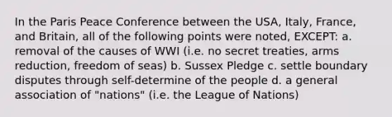 In the Paris Peace Conference between the USA, Italy, France, and Britain, all of the following points were noted, EXCEPT: a. removal of the causes of WWI (i.e. no secret treaties, arms reduction, freedom of seas) b. Sussex Pledge c. settle boundary disputes through self-determine of the people d. a general association of "nations" (i.e. the League of Nations)