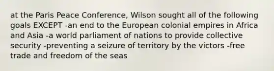 at the Paris Peace Conference, Wilson sought all of the following goals EXCEPT -an end to the European colonial empires in Africa and Asia -a world parliament of nations to provide collective security -preventing a seizure of territory by the victors -free trade and freedom of the seas