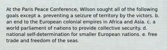 At the Paris Peace Conference, Wilson sought all of the following goals except a. preventing a seizure of territory by the victors. b. an end to the European colonial empires in Africa and Asia. c. a world parliament of nations to provide collective security. d. national self-determination for smaller European nations. e. free trade and freedom of the seas.