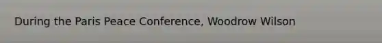 During the Paris Peace Conference, Woodrow Wilson