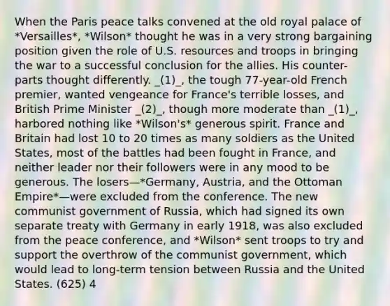 When the Paris peace talks convened at the old royal palace of *Versailles*, *Wilson* thought he was in a very strong bargaining position given the role of U.S. resources and troops in bringing the war to a successful conclusion for the allies. His counter-parts thought differently. _(1)_, the tough 77-year-old French premier, wanted vengeance for France's terrible losses, and British Prime Minister _(2)_, though more moderate than _(1)_, harbored nothing like *Wilson's* generous spirit. France and Britain had lost 10 to 20 times as many soldiers as the United States, most of the battles had been fought in France, and neither leader nor their followers were in any mood to be generous. The losers—*Germany, Austria, and the Ottoman Empire*—were excluded from the conference. The new communist government of Russia, which had signed its own separate treaty with Germany in early 1918, was also excluded from the peace conference, and *Wilson* sent troops to try and support the overthrow of the communist government, which would lead to long-term tension between Russia and the United States. (625) 4