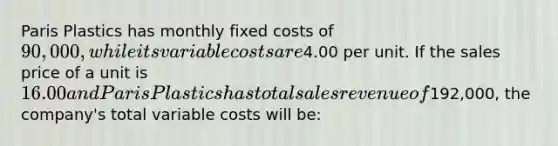 Paris Plastics has monthly fixed costs of 90,000, while its variable costs are4.00 per unit. If the sales price of a unit is 16.00 and Paris Plastics has total sales revenue of192,000, the company's total variable costs will be: