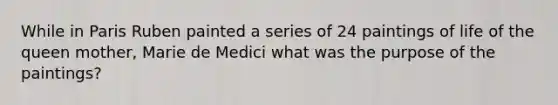 While in Paris Ruben painted a series of 24 paintings of life of the queen mother, Marie de Medici what was the purpose of the paintings?