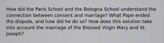 How did the Paris School and the Bologna School understand the connection between consent and marriage? What Pope ended the dispute, and how did he do so? How does this solution take into account the marriage of the Blessed Virgin Mary and St. Joseph?