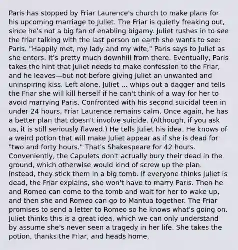 Paris has stopped by Friar Laurence's church to make plans for his upcoming marriage to Juliet. The Friar is quietly freaking out, since he's not a big fan of enabling bigamy. Juliet rushes in to see the friar talking with the last person on earth she wants to see: Paris. "Happily met, my lady and my wife," Paris says to Juliet as she enters. It's pretty much downhill from there. Eventually, Paris takes the hint that Juliet needs to make confession to the Friar, and he leaves—but not before giving Juliet an unwanted and uninspiring kiss. Left alone, Juliet ... whips out a dagger and tells the Friar she will kill herself if he can't think of a way for her to avoid marrying Paris. Confronted with his second suicidal teen in under 24 hours, Friar Laurence remains calm. Once again, he has a better plan that doesn't involve suicide. (Although, if you ask us, it is still seriously flawed.) He tells Juliet his idea. He knows of a weird potion that will make Juliet appear as if she is dead for "two and forty hours." That's Shakespeare for 42 hours. Conveniently, the Capulets don't actually bury their dead in the ground, which otherwise would kind of screw up the plan. Instead, they stick them in a big tomb. If everyone thinks Juliet is dead, the Friar explains, she won't have to marry Paris. Then he and Romeo can come to the tomb and wait for her to wake up, and then she and Romeo can go to Mantua together. The Friar promises to send a letter to Romeo so he knows what's going on. Juliet thinks this is a great idea, which we can only understand by assume she's never seen a tragedy in her life. She takes the potion, thanks the Friar, and heads home.