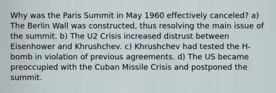 Why was the Paris Summit in May 1960 effectively canceled? a) The Berlin Wall was constructed, thus resolving the main issue of the summit. b) The U2 Crisis increased distrust between Eisenhower and Khrushchev. c) Khrushchev had tested the H-bomb in violation of previous agreements. d) The US became preoccupied with the Cuban Missile Crisis and postponed the summit.