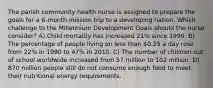 The parish community health nurse is assigned to prepare the goals for a 6-month mission trip to a developing nation. Which challenge to the Millennium Development Goals should the nurse consider? A) Child mortality has increased 21% since 1990. B) The percentage of people living on less than 0.25 a day rose from 22% in 1990 to 47% in 2010. C) The number of children out of school worldwide increased from 57 million to 102 million. D) 870 million people still do not consume enough food to meet their nutritional energy requirements.