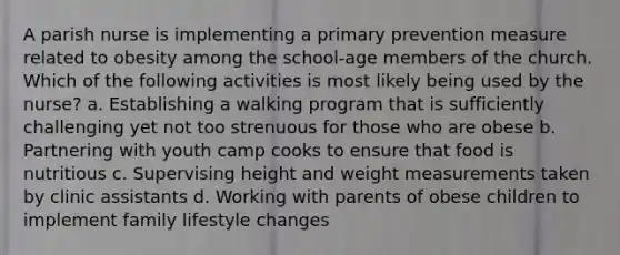 A parish nurse is implementing a primary prevention measure related to obesity among the school-age members of the church. Which of the following activities is most likely being used by the nurse? a. Establishing a walking program that is sufficiently challenging yet not too strenuous for those who are obese b. Partnering with youth camp cooks to ensure that food is nutritious c. Supervising height and weight measurements taken by clinic assistants d. Working with parents of obese children to implement family lifestyle changes