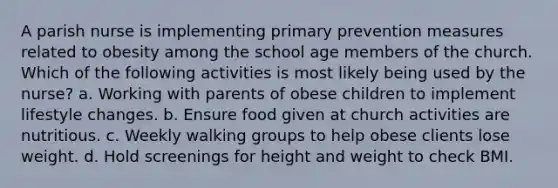 A parish nurse is implementing primary prevention measures related to obesity among the school age members of the church. Which of the following activities is most likely being used by the nurse? a. Working with parents of obese children to implement lifestyle changes. b. Ensure food given at church activities are nutritious. c. Weekly walking groups to help obese clients lose weight. d. Hold screenings for height and weight to check BMI.