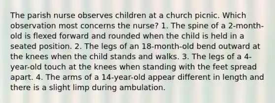 The parish nurse observes children at a church picnic. Which observation most concerns the nurse? 1. The spine of a 2-month-old is flexed forward and rounded when the child is held in a seated position. 2. The legs of an 18-month-old bend outward at the knees when the child stands and walks. 3. The legs of a 4-year-old touch at the knees when standing with the feet spread apart. 4. The arms of a 14-year-old appear different in length and there is a slight limp during ambulation.