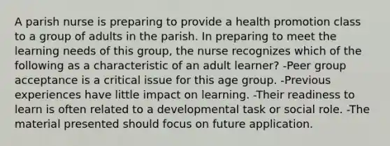 A parish nurse is preparing to provide a health promotion class to a group of adults in the parish. In preparing to meet the learning needs of this group, the nurse recognizes which of the following as a characteristic of an adult learner? -Peer group acceptance is a critical issue for this age group. -Previous experiences have little impact on learning. -Their readiness to learn is often related to a developmental task or social role. -The material presented should focus on future application.