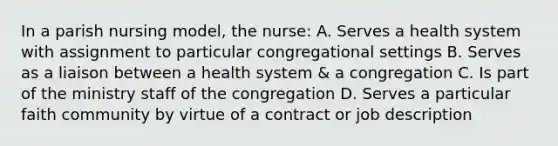 In a parish nursing model, the nurse: A. Serves a health system with assignment to particular congregational settings B. Serves as a liaison between a health system & a congregation C. Is part of the ministry staff of the congregation D. Serves a particular faith community by virtue of a contract or job description