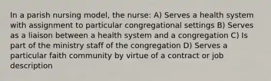 In a parish nursing model, the nurse: A) Serves a health system with assignment to particular congregational settings B) Serves as a liaison between a health system and a congregation C) Is part of the ministry staff of the congregation D) Serves a particular faith community by virtue of a contract or job description