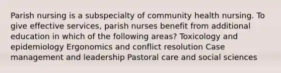 Parish nursing is a subspecialty of community health nursing. To give effective services, parish nurses benefit from additional education in which of the following areas? Toxicology and epidemiology Ergonomics and conflict resolution Case management and leadership Pastoral care and social sciences