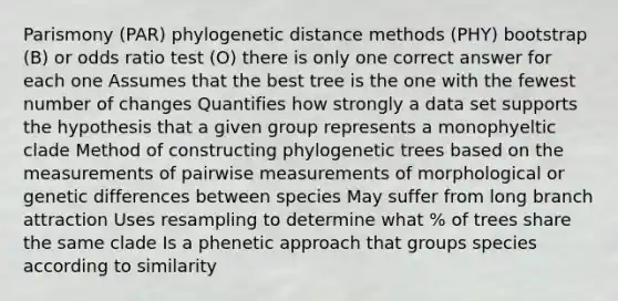 Parismony (PAR) phylogenetic distance methods (PHY) bootstrap (B) or odds ratio test (O) there is only one correct answer for each one Assumes that the best tree is the one with the fewest number of changes Quantifies how strongly a data set supports the hypothesis that a given group represents a monophyeltic clade Method of constructing phylogenetic trees based on the measurements of pairwise measurements of morphological or genetic differences between species May suffer from long branch attraction Uses resampling to determine what % of trees share the same clade Is a phenetic approach that groups species according to similarity