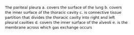 The pariteal pleura a. covers the surface of the lung b. covers the inner surface of the thoracic cavity c. is connective tissue partition that divides the thoracic cavity into right and left pleural cavities d. covers the inner surface of the alveoli e. is the membrane across which gas exchange occurs