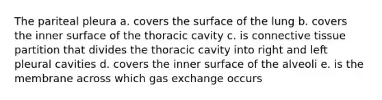 The pariteal pleura a. covers the surface of the lung b. covers the inner surface of the thoracic cavity c. is <a href='https://www.questionai.com/knowledge/kYDr0DHyc8-connective-tissue' class='anchor-knowledge'>connective tissue</a> partition that divides the thoracic cavity into right and left pleural cavities d. covers the inner surface of the alveoli e. is the membrane across which <a href='https://www.questionai.com/knowledge/kU8LNOksTA-gas-exchange' class='anchor-knowledge'>gas exchange</a> occurs