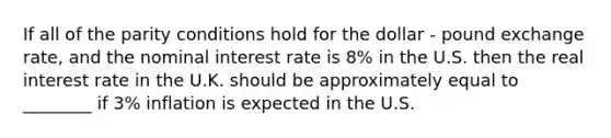 If all of the parity conditions hold for the dollar - pound exchange rate, and the nominal interest rate is 8% in the U.S. then the real interest rate in the U.K. should be approximately equal to ________ if 3% inflation is expected in the U.S.