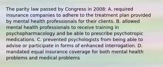 The parity law passed by Congress in 2008: A. required insurance companies to adhere to the treatment plan provided by mental health professionals for their clients. B. allowed mental health professionals to receive training in psychopharmacology and be able to prescribe psychotropic medications. C. prevented psychologists from being able to advise or participate in forms of enhanced interrogation. D. mandated equal insurance coverage for both mental health problems and medical problems