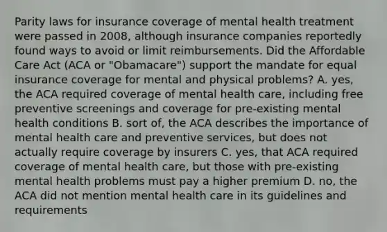 Parity laws for insurance coverage of mental health treatment were passed in 2008, although insurance companies reportedly found ways to avoid or limit reimbursements. Did the Affordable Care Act (ACA or "Obamacare") support the mandate for equal insurance coverage for mental and physical problems? A. yes, the ACA required coverage of mental health care, including free preventive screenings and coverage for pre-existing mental health conditions B. sort of, the ACA describes the importance of mental health care and preventive services, but does not actually require coverage by insurers C. yes, that ACA required coverage of mental health care, but those with pre-existing mental health problems must pay a higher premium D. no, the ACA did not mention mental health care in its guidelines and requirements