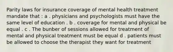 Parity laws for insurance coverage of mental health treatment mandate that : a . physicians and psychologists must have the same level of education . b . coverage for mental and physical be equal . c . The bunber of sessions allowed for treatment of mental and physical treatment must be equal d . patients must be allowed to choose the therapist they want for treatment