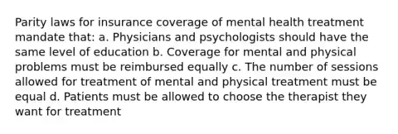 Parity laws for insurance coverage of mental health treatment mandate that: a. Physicians and psychologists should have the same level of education b. Coverage for mental and physical problems must be reimbursed equally c. The number of sessions allowed for treatment of mental and physical treatment must be equal d. Patients must be allowed to choose the therapist they want for treatment