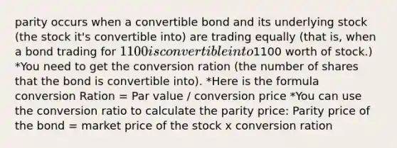 parity occurs when a convertible bond and its underlying stock (the stock it's convertible into) are trading equally (that is, when a bond trading for 1100 is convertible into1100 worth of stock.) *You need to get the conversion ration (the number of shares that the bond is convertible into). *Here is the formula conversion Ration = Par value / conversion price *You can use the conversion ratio to calculate the parity price: Parity price of the bond = market price of the stock x conversion ration