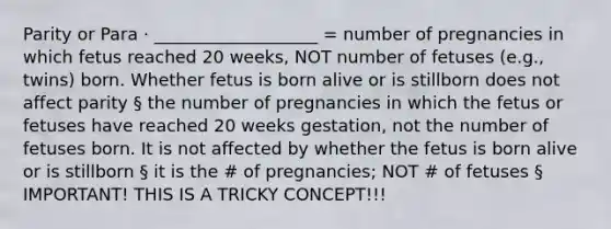 Parity or Para · ___________________ = number of pregnancies in which fetus reached 20 weeks, NOT number of fetuses (e.g., twins) born. Whether fetus is born alive or is stillborn does not affect parity § the number of pregnancies in which the fetus or fetuses have reached 20 weeks gestation, not the number of fetuses born. It is not affected by whether the fetus is born alive or is stillborn § it is the # of pregnancies; NOT # of fetuses § IMPORTANT! THIS IS A TRICKY CONCEPT!!!