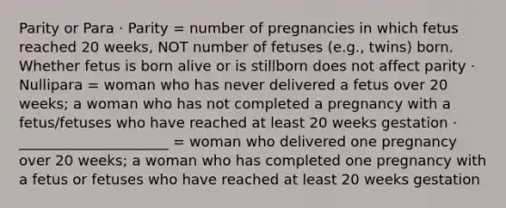 Parity or Para · Parity = number of pregnancies in which fetus reached 20 weeks, NOT number of fetuses (e.g., twins) born. Whether fetus is born alive or is stillborn does not affect parity · Nullipara = woman who has never delivered a fetus over 20 weeks; a woman who has not completed a pregnancy with a fetus/fetuses who have reached at least 20 weeks gestation · _____________________ = woman who delivered one pregnancy over 20 weeks; a woman who has completed one pregnancy with a fetus or fetuses who have reached at least 20 weeks gestation