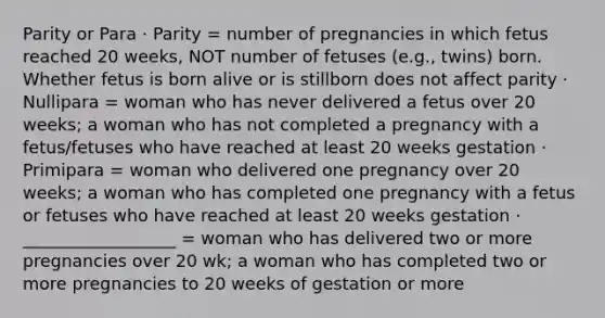 Parity or Para · Parity = number of pregnancies in which fetus reached 20 weeks, NOT number of fetuses (e.g., twins) born. Whether fetus is born alive or is stillborn does not affect parity · Nullipara = woman who has never delivered a fetus over 20 weeks; a woman who has not completed a pregnancy with a fetus/fetuses who have reached at least 20 weeks gestation · Primipara = woman who delivered one pregnancy over 20 weeks; a woman who has completed one pregnancy with a fetus or fetuses who have reached at least 20 weeks gestation · __________________ = woman who has delivered two or more pregnancies over 20 wk; a woman who has completed two or more pregnancies to 20 weeks of gestation or more