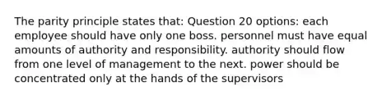 The parity principle states that: Question 20 options: each employee should have only one boss. personnel must have equal amounts of authority and responsibility. authority should flow from one level of management to the next. power should be concentrated only at the hands of the supervisors