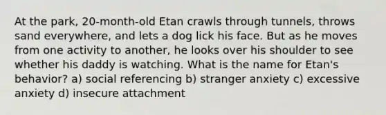 At the park, 20-month-old Etan crawls through tunnels, throws sand everywhere, and lets a dog lick his face. But as he moves from one activity to another, he looks over his shoulder to see whether his daddy is watching. What is the name for Etan's behavior? a) social referencing b) stranger anxiety c) excessive anxiety d) insecure attachment